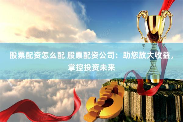 股票配资怎么配 股票配资公司：助您放大收益，掌控投资未来