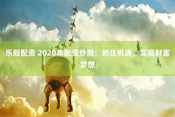 乐股配资 2020年配资炒股：抓住机遇，实现财富梦想