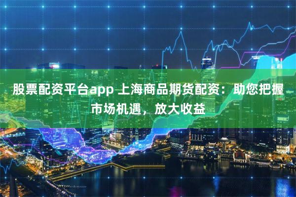 股票配资平台app 上海商品期货配资：助您把握市场机遇，放大收益