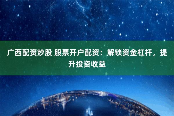 广西配资炒股 股票开户配资：解锁资金杠杆，提升投资收益