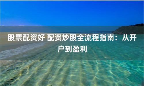 股票配资好 配资炒股全流程指南：从开户到盈利
