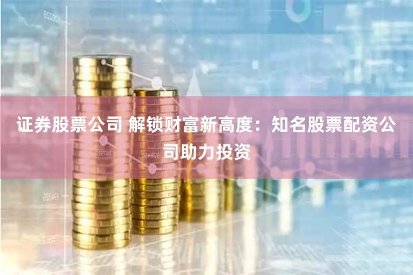 证券股票公司 解锁财富新高度：知名股票配资公司助力投资