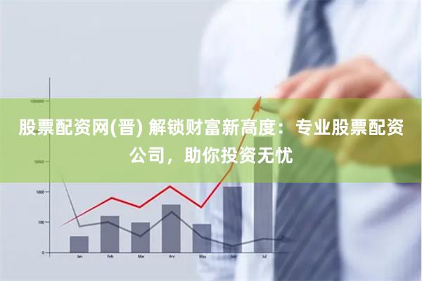 股票配资网(晋) 解锁财富新高度：专业股票配资公司，助你投资无忧