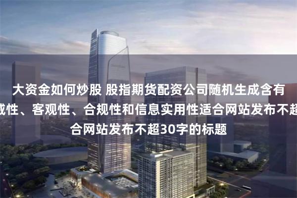 大资金如何炒股 股指期货配资公司随机生成含有中立性、权威性、客观性、合规性和信息实用性适合网站发布不超30字的标题