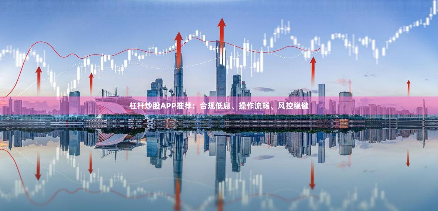 杠杆炒股APP推荐：合规低息、操作流畅、风控稳健
